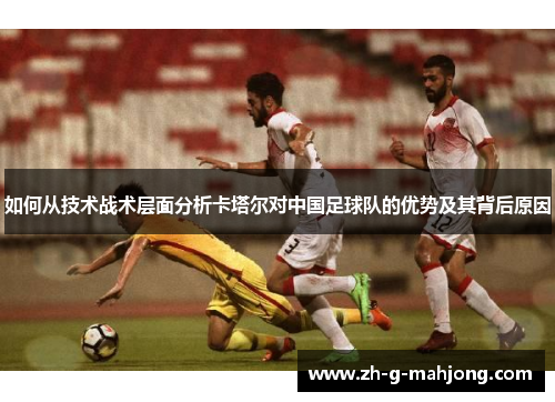 如何从技术战术层面分析卡塔尔对中国足球队的优势及其背后原因 如何从技术战术层面分析卡塔尔对中国足球队的优势及其背后原因