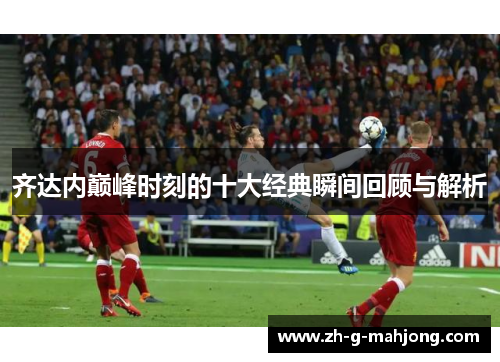 齐达内巅峰时刻的十大经典瞬间回顾与解析 齐达内巅峰时刻的十大经典瞬间回顾与解析