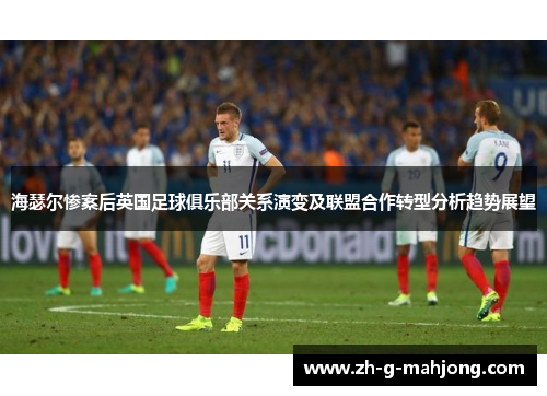 海瑟尔惨案后英国足球俱乐部关系演变及联盟合作转型分析趋势展望 海瑟尔惨案后英国足球俱乐部关系演变及联盟合作转型分析趋势展望