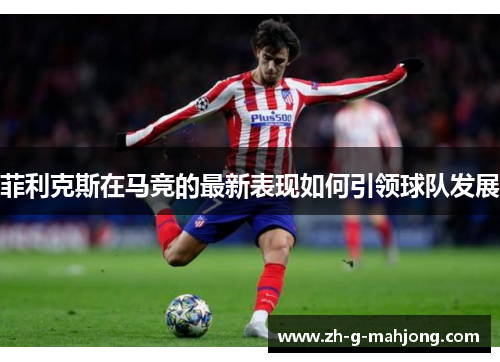 菲利克斯在马竞的最新表现如何引领球队发展 菲利克斯在马竞的最新表现如何引领球队发展