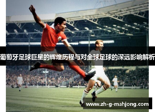 葡萄牙足球巨星的辉煌历程与对全球足球的深远影响解析