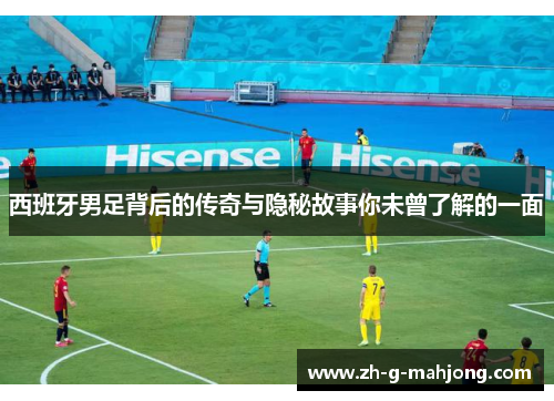 西班牙男足背后的传奇与隐秘故事你未曾了解的一面