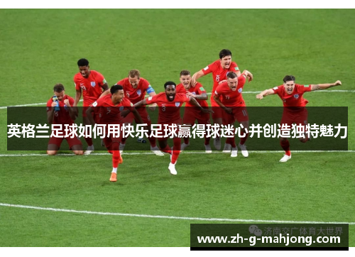 英格兰足球如何用快乐足球赢得球迷心并创造独特魅力