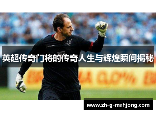 英超传奇门将的传奇人生与辉煌瞬间揭秘