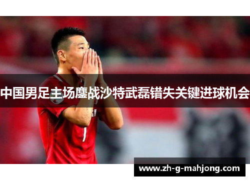 中国男足主场鏖战沙特武磊错失关键进球机会 中国男足主场鏖战沙特武磊错失关键进球机会