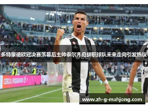 多特蒙德欧冠决赛落幕后主帅泰尔齐奇辞职球队未来走向引发热议 多特蒙德欧冠决赛落幕后主帅泰尔齐奇辞职球队未来走向引发热议