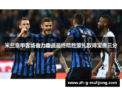 米兰意甲客场奋力鏖战最终险胜蒙扎取得宝贵三分 米兰意甲客场奋力鏖战最终险胜蒙扎取得宝贵三分