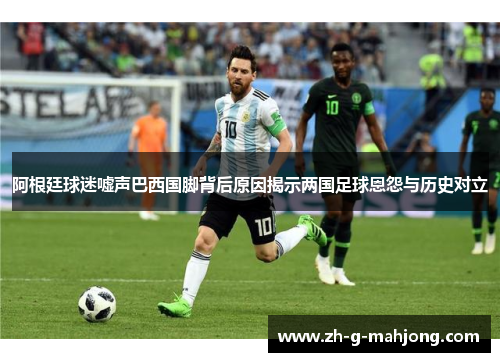 阿根廷球迷嘘声巴西国脚背后原因揭示两国足球恩怨与历史对立