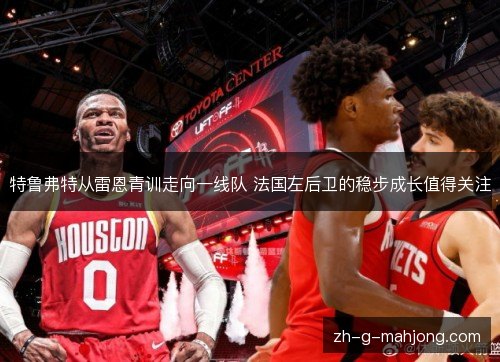 特鲁弗特从雷恩青训走向一线队 法国左后卫的稳步成长值得关注 特鲁弗特从雷恩青训走向一线队 法国左后卫的稳步成长值得关注
